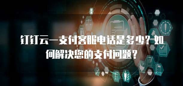 钉钉云一支付客服电话是多少?如何解决您的支付问题?