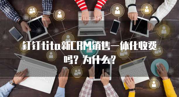 钉钉tita新CRM销售一体化收费吗?为什么?