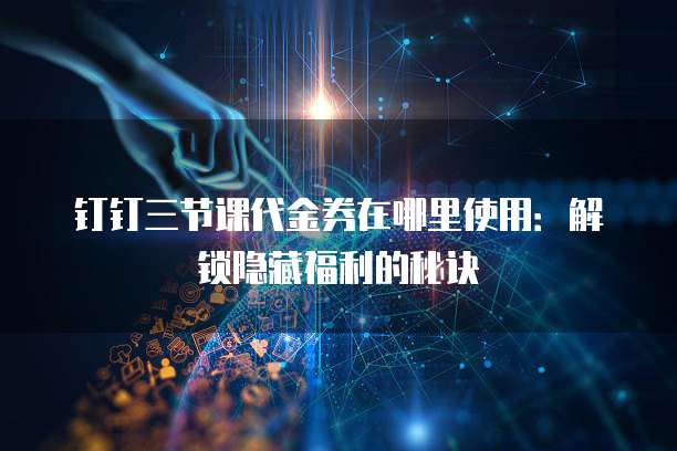 钉钉三节课代金券在哪里使用：解锁隐藏福利的秘诀