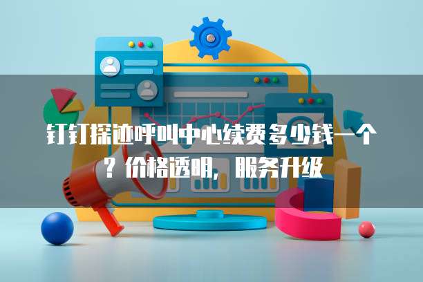 钉钉探迹呼叫中心续费多少钱一个?价格透明,服务升级