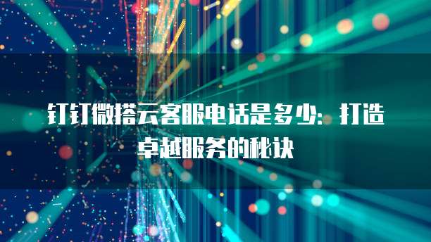 钉钉微搭云客服电话是多少:打造卓越服务的秘诀