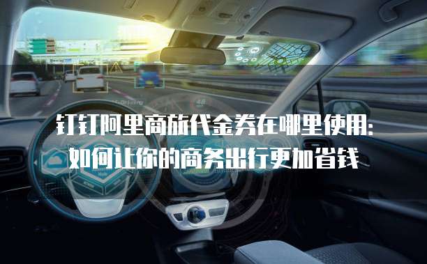 钉钉阿里商旅代金券在哪里使用:如何让你的商务出行更加省钱