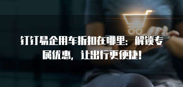 钉钉易企用车折扣在哪里:解锁专属优惠,让出行更便捷!