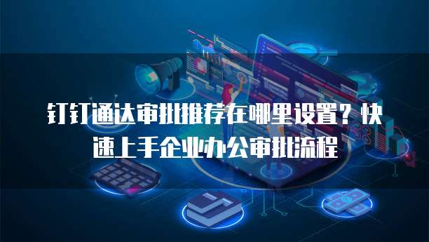 钉钉通达审批推荐在哪里设置?快速上手企业办公审批流程
