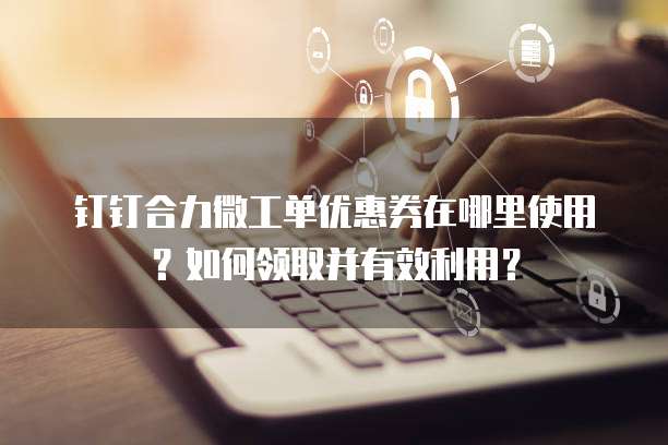 钉钉合力微工单优惠券在哪里使用?如何领取并有效利用?