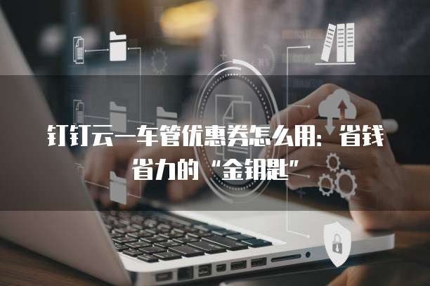 钉钉云一车管优惠券怎么用:省钱省力的“金钥匙”