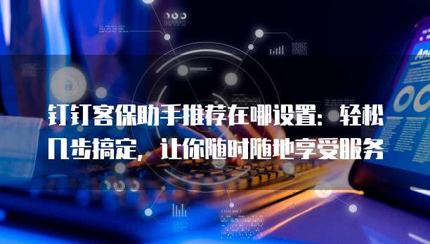 钉钉客保助手推荐在哪设置:轻松几步搞定,让你随时随地享受服务