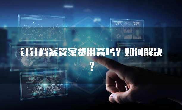 钉钉档案管家费用高吗?如何解决?