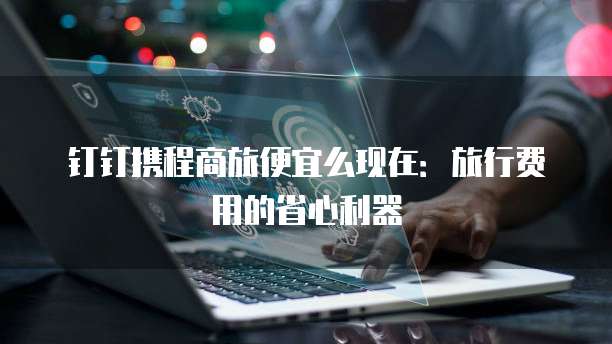 钉钉携程商旅便宜么现在:旅行费用的省心利器