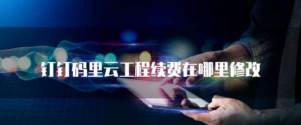 钉钉码里云工程续费在哪里修改