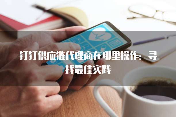 钉钉供应链代理商在哪里操作:寻找最佳实践