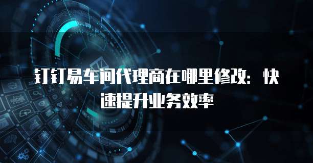 钉钉易车间代理商在哪里修改:快速提升业务效率