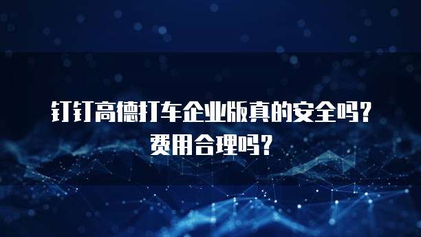 钉钉高德打车企业版真的安全吗?费用合理吗?