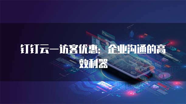 钉钉云一访客优惠:企业沟通的高效利器