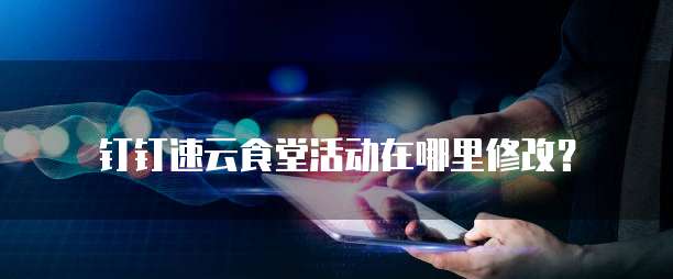 钉钉速云食堂活动在哪里修改?