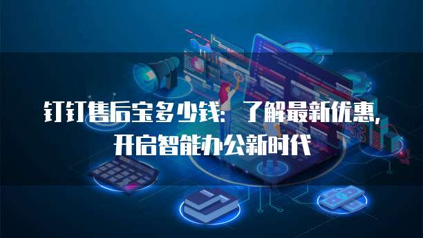 钉钉售后宝多少钱:了解最新优惠,开启智能办公新时代
