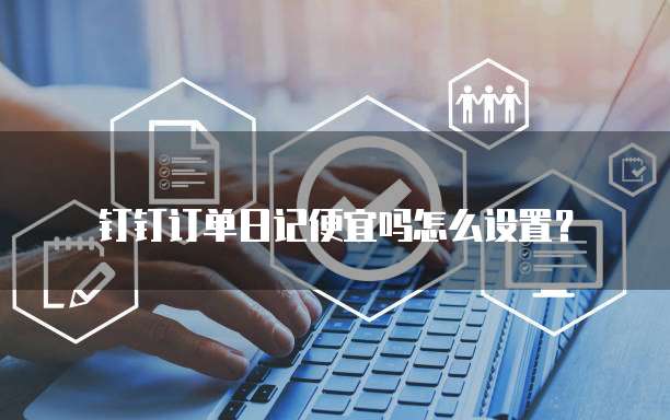 钉钉订单日记便宜吗怎么设置?