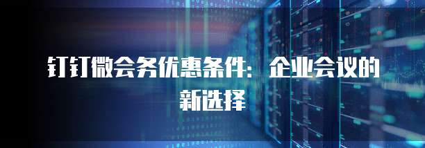 钉钉微会务优惠条件:企业会议的新选择