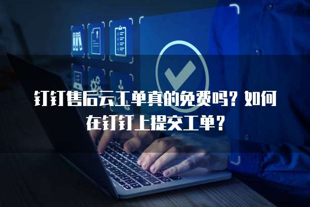 钉钉售后云工单真的免费吗?如何在钉钉上提交工单?