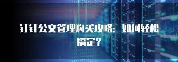 钉钉公文管理购买攻略:如何轻松搞定?