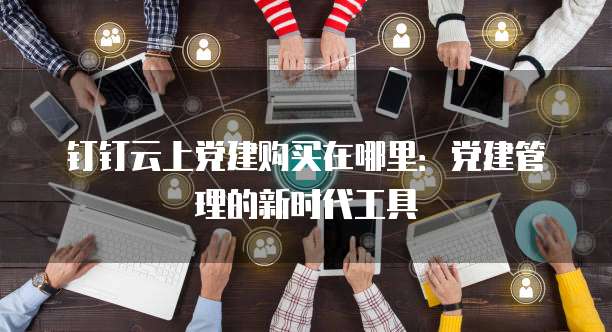 钉钉云上党建购买在哪里:党建管理的新时代工具