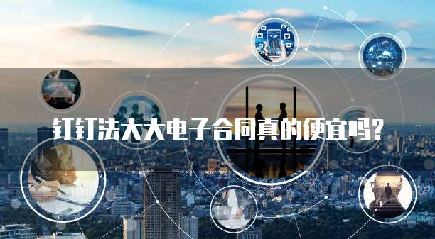钉钉法大大电子合同真的便宜吗?