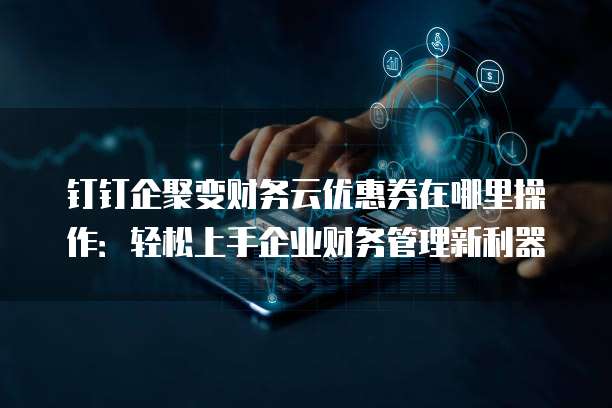 钉钉企聚变财务云优惠券在哪里操作:轻松上手企业财务管理新利器