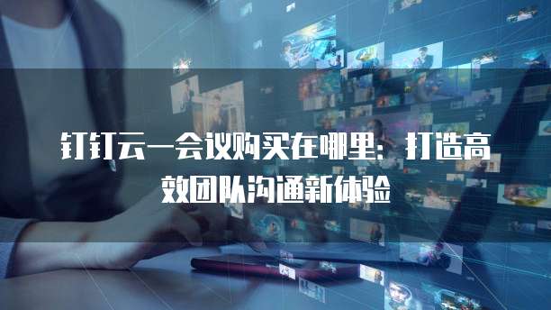 钉钉云一会议购买在哪里:打造高效团队沟通新体验