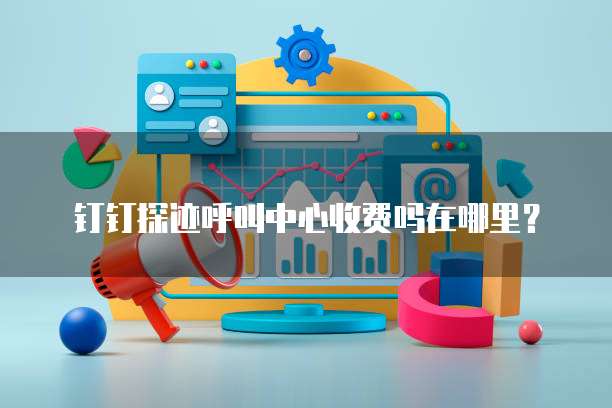 钉钉探迹呼叫中心收费吗在哪里?