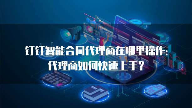 钉钉智能合同代理商在哪里操作：代理商如何快速上手？