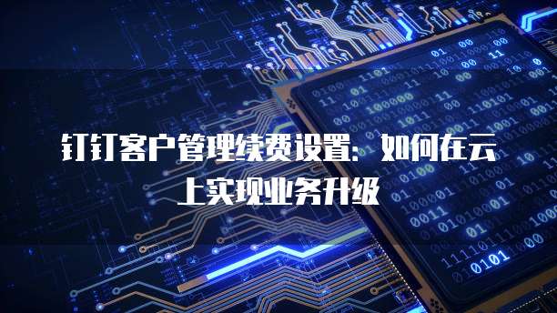 钉钉客户管理续费设置:如何在云上实现业务升级