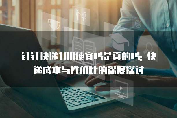 钉钉快递100便宜吗是真的吗: 快递成本与性价比的深度探讨