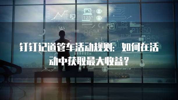 钉钉记道管车活动规则:如何在活动中获取最大收益?