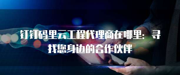 钉钉码里云工程代理商在哪里：寻找您身边的合作伙伴