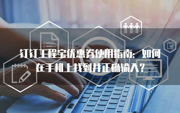 钉钉工程宝优惠券使用指南:如何在手机上找到并正确输入?