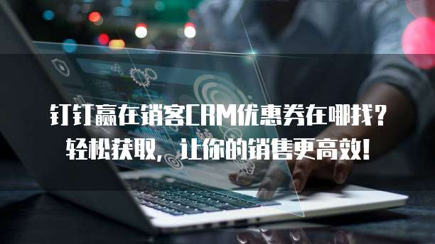 钉钉赢在销客CRM优惠券在哪找?轻松获取,让你的销售更高效!
