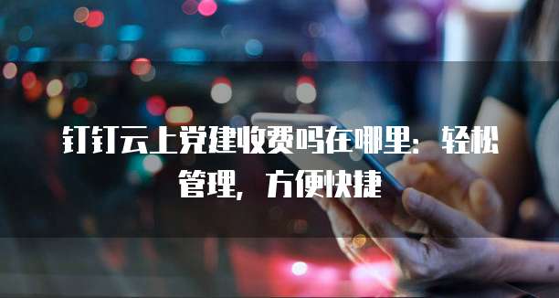 钉钉云上党建收费吗在哪里:轻松管理,方便快捷