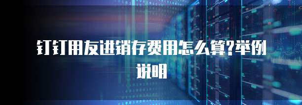 钉钉用友进销存费用怎么算?举例说明