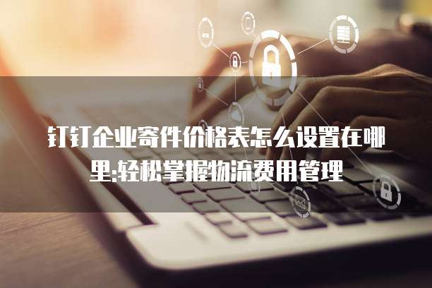 钉钉企业寄件价格表怎么设置在哪里:轻松掌握物流费用管理