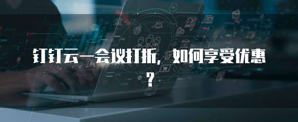 钉钉云一会议打折,如何享受优惠?
