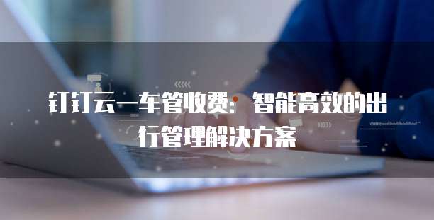 钉钉云一车管收费:智能高效的出行管理解决方案