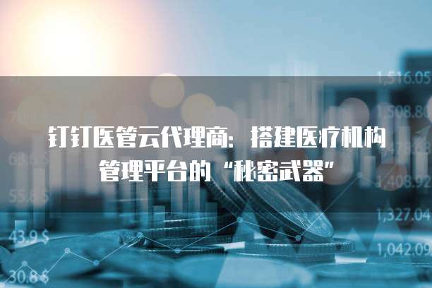 钉钉医管云代理商：搭建医疗机构管理平台的&ldquo;秘密武器&rdquo;