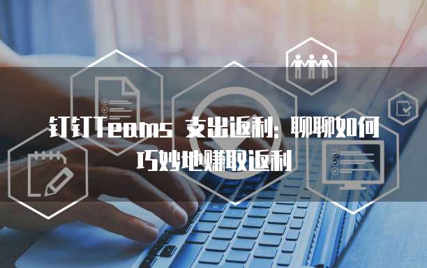 钉钉Teams 支出返利: 聊聊如何巧妙地赚取返利