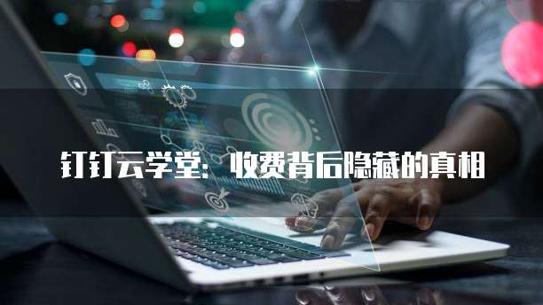 钉钉云学堂:收费背后隐藏的真相