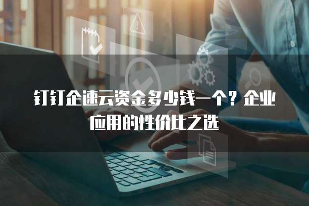 钉钉企速云资金多少钱一个?企业应用的性价比之选