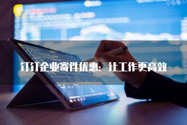 钉钉企业寄件优惠:让工作更高效