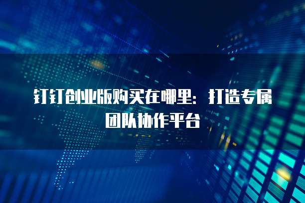 钉钉创业版购买在哪里:打造专属团队协作平台