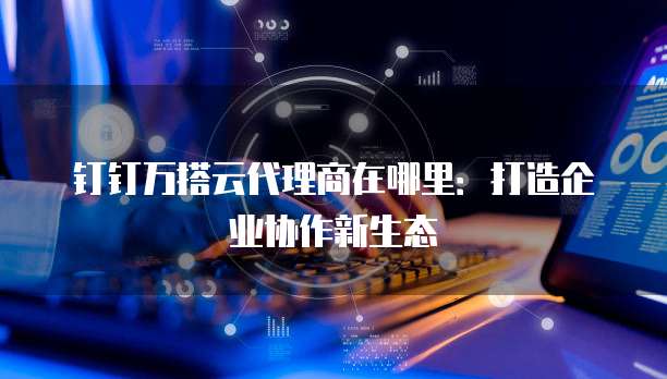 钉钉万搭云代理商在哪里:打造企业协作新生态