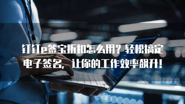 钉钉e签宝折扣怎么用?轻松搞定电子签名,让你的工作效率飙升!