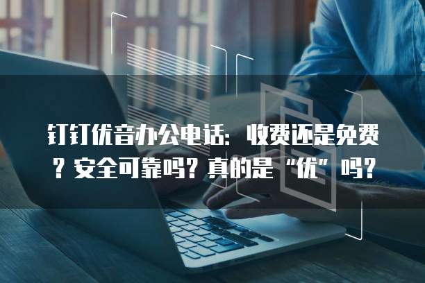钉钉优音办公电话:收费还是免费?安全可靠吗?真的是“优”吗?
